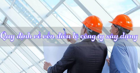 Quy định về vốn điều lệ khi thành lập công ty xây dựng?